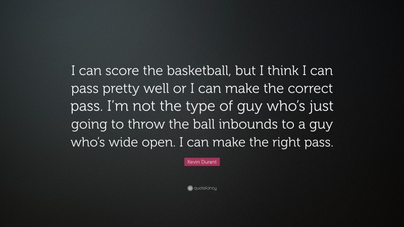 Kevin Durant Quote: “I can score the basketball, but I think I can pass pretty well or I can make the correct pass. I’m not the type of guy who’s just going to throw the ball inbounds to a guy who’s wide open. I can make the right pass.”