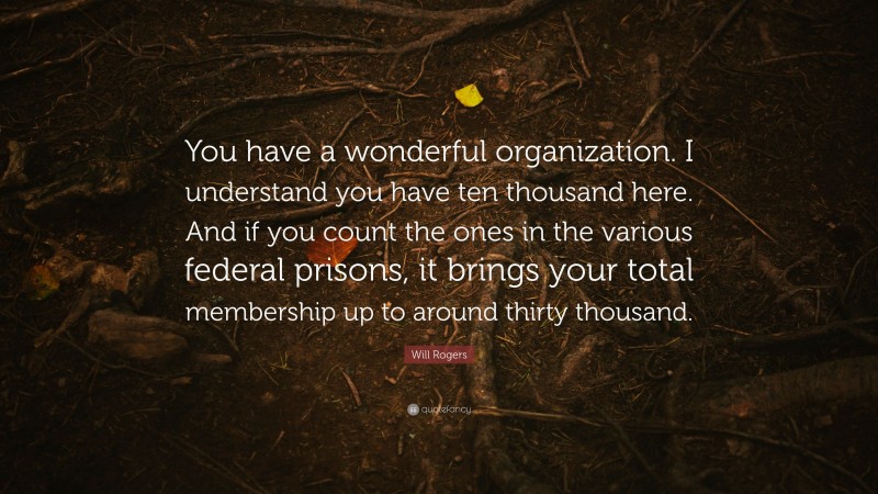 Will Rogers Quote: “You have a wonderful organization. I understand you have ten thousand here. And if you count the ones in the various federal prisons, it brings your total membership up to around thirty thousand.”