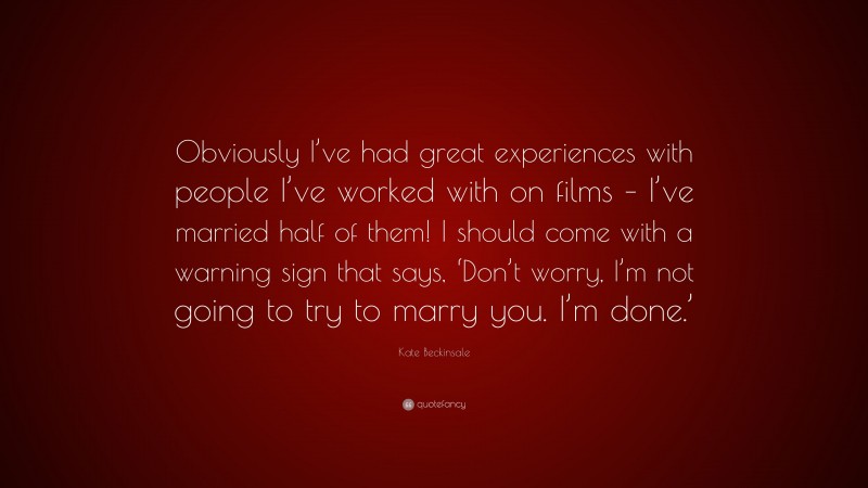 Kate Beckinsale Quote: “Obviously I’ve had great experiences with people I’ve worked with on films – I’ve married half of them! I should come with a warning sign that says, ‘Don’t worry, I’m not going to try to marry you. I’m done.’”
