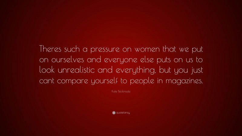 Kate Beckinsale Quote: “Theres such a pressure on women that we put on ourselves and everyone else puts on us to look unrealistic and everything, but you just cant compare yourself to people in magazines.”