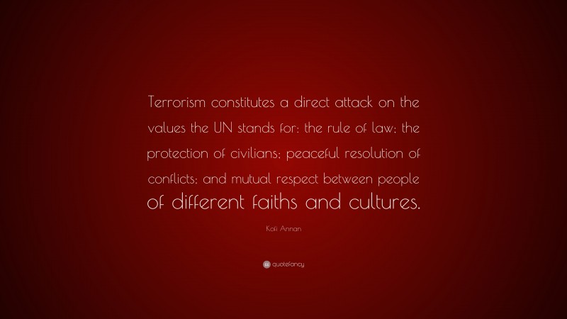 Kofi Annan Quote: “Terrorism constitutes a direct attack on the values the UN stands for: the rule of law; the protection of civilians; peaceful resolution of conflicts; and mutual respect between people of different faiths and cultures.”