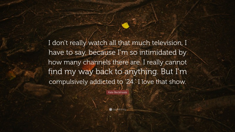 Kate Beckinsale Quote: “I don’t really watch all that much television, I have to say, because I’m so intimidated by how many channels there are. I really cannot find my way back to anything. But I’m compulsively addicted to ‘24.’ I love that show.”