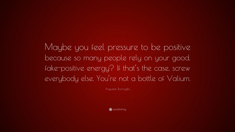 Augusten Burroughs Quote: “Maybe you feel pressure to be positive because so many people rely on your good, fake-positive energy? If that’s the case, screw everybody else. You’re not a bottle of Valium.”