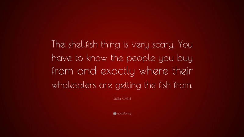 Julia Child Quote: “The shellfish thing is very scary. You have to know the people you buy from and exactly where their wholesalers are getting the fish from.”