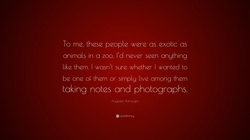 Augusten Burroughs Quote: “To me, these people were as exotic as animals in a zoo. I’d never seen anything like them. I wasn’t sure whether I wanted to be one of them or simply live among them taking notes and photographs.”