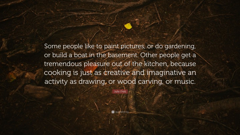Julia Child Quote: “Some people like to paint pictures, or do gardening, or build a boat in the basement. Other people get a tremendous pleasure out of the kitchen, because cooking is just as creative and imaginative an activity as drawing, or wood carving, or music.”