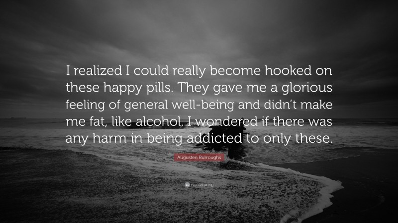 Augusten Burroughs Quote: “I realized I could really become hooked on these happy pills. They gave me a glorious feeling of general well-being and didn’t make me fat, like alcohol. I wondered if there was any harm in being addicted to only these.”