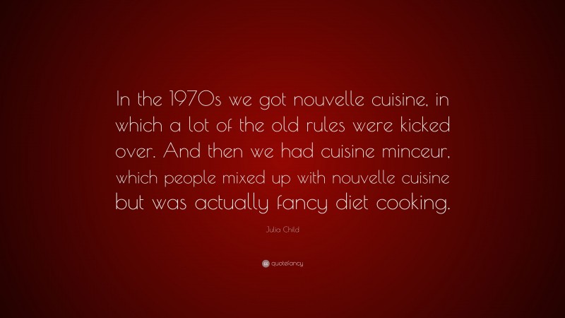 Julia Child Quote: “In the 1970s we got nouvelle cuisine, in which a lot of the old rules were kicked over. And then we had cuisine minceur, which people mixed up with nouvelle cuisine but was actually fancy diet cooking.”