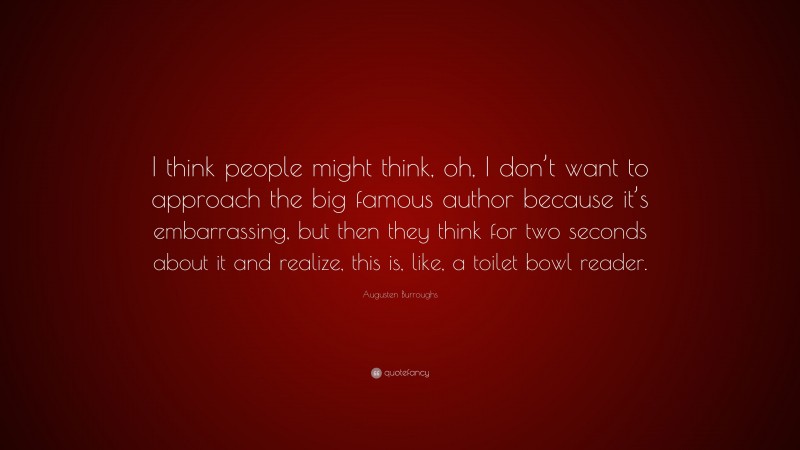 Augusten Burroughs Quote: “I think people might think, oh, I don’t want to approach the big famous author because it’s embarrassing, but then they think for two seconds about it and realize, this is, like, a toilet bowl reader.”