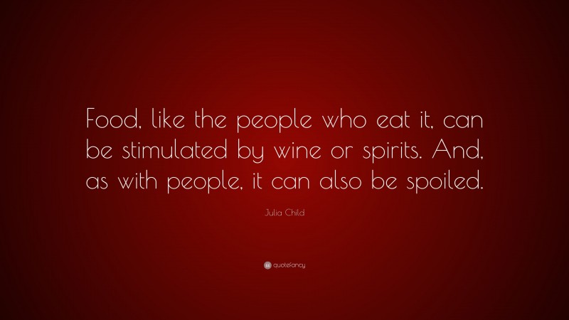 Julia Child Quote: “Food, like the people who eat it, can be stimulated by wine or spirits. And, as with people, it can also be spoiled.”