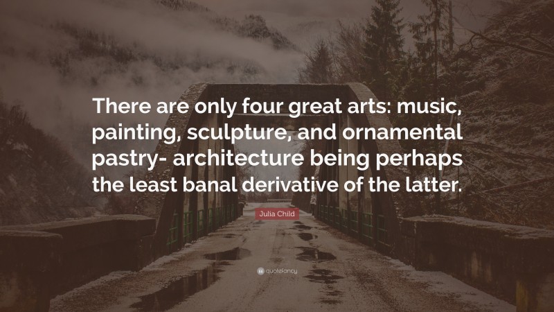 Julia Child Quote: “There are only four great arts: music, painting, sculpture, and ornamental pastry- architecture being perhaps the least banal derivative of the latter.”