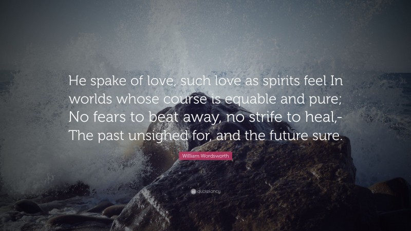 William Wordsworth Quote: “He spake of love, such love as spirits feel In worlds whose course is equable and pure; No fears to beat away, no strife to heal,- The past unsighed for, and the future sure.”