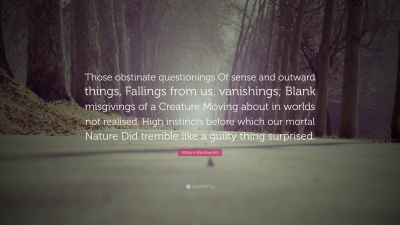 William Wordsworth Quote: “Those obstinate questionings Of sense and outward things, Fallings from us, vanishings; Blank misgivings of a Creature Moving about in worlds not realised, High instincts before which our mortal Nature Did tremble like a guilty thing surprised.”