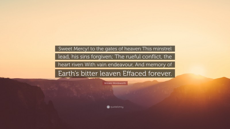 William Wordsworth Quote: “Sweet Mercy! to the gates of heaven This minstrel lead, his sins forgiven; The rueful conflict, the heart riven With vain endeavour, And memory of Earth’s bitter leaven Effaced forever.”