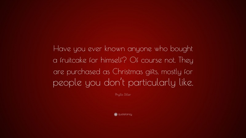 Phyllis Diller Quote: “Have you ever known anyone who bought a fruitcake for himself? Of course not. They are purchased as Christmas gifts, mostly for people you don’t particularly like.”