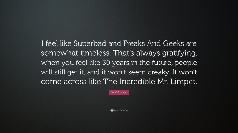 Judd Apatow Quote: “I feel like Superbad and Freaks And Geeks are somewhat timeless. That’s always gratifying, when you feel like 30 years in the future, people will still get it, and it won’t seem creaky. It won’t come across like The Incredible Mr. Limpet.”
