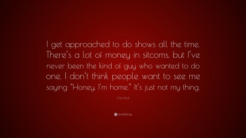 Chris Rock Quote: “I get approached to do shows all the time. There’s a lot of money in sitcoms, but I’ve never been the kind of guy who wanted to do one. I don’t think people want to see me saying “Honey, I’m home.” It’s just not my thing.”