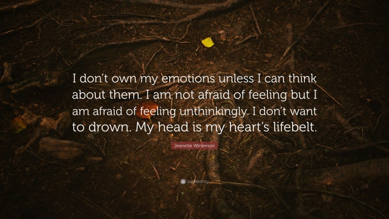 Jeanette Winterson Quote: “I don’t own my emotions unless I can think about them. I am not afraid of feeling but I am afraid of feeling unthinkingly. I don’t want to drown. My head is my heart’s lifebelt.”