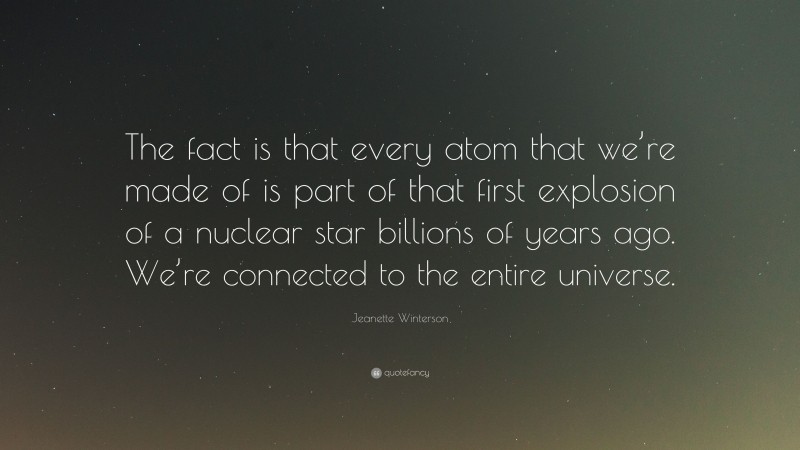 Jeanette Winterson Quote: “The fact is that every atom that we’re made of is part of that first explosion of a nuclear star billions of years ago. We’re connected to the entire universe.”