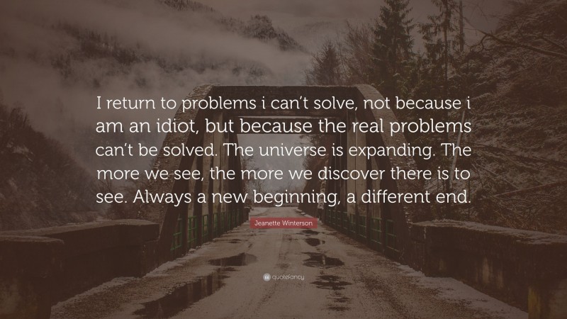 Jeanette Winterson Quote: “I return to problems i can’t solve, not because i am an idiot, but because the real problems can’t be solved. The universe is expanding. The more we see, the more we discover there is to see. Always a new beginning, a different end.”