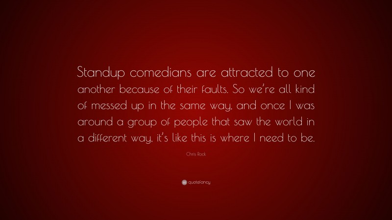 Chris Rock Quote: “Standup comedians are attracted to one another because of their faults. So we’re all kind of messed up in the same way, and once I was around a group of people that saw the world in a different way, it’s like this is where I need to be.”