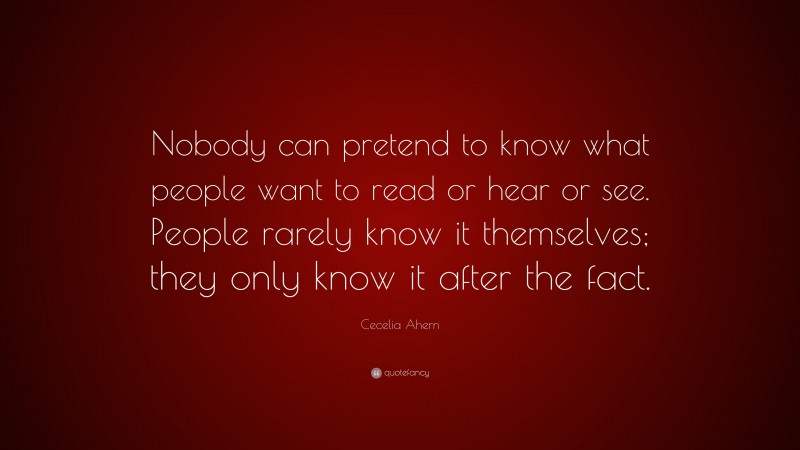 Cecelia Ahern Quote: “Nobody can pretend to know what people want to read or hear or see. People rarely know it themselves; they only know it after the fact.”