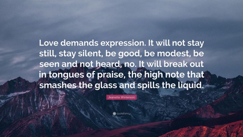Jeanette Winterson Quote: “Love demands expression. It will not stay still, stay silent, be good, be modest, be seen and not heard, no. It will break out in tongues of praise, the high note that smashes the glass and spills the liquid.”