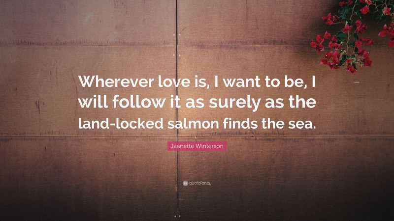 Jeanette Winterson Quote: “Wherever love is, I want to be, I will follow it as surely as the land-locked salmon finds the sea.”