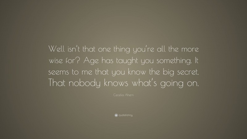 Cecelia Ahern Quote: “Well isn’t that one thing you’re all the more wise for? Age has taught you something. It seems to me that you know the big secret. That nobody knows what’s going on.”
