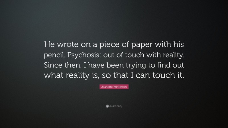 Jeanette Winterson Quote: “He wrote on a piece of paper with his pencil. Psychosis: out of touch with reality. Since then, I have been trying to find out what reality is, so that I can touch it.”