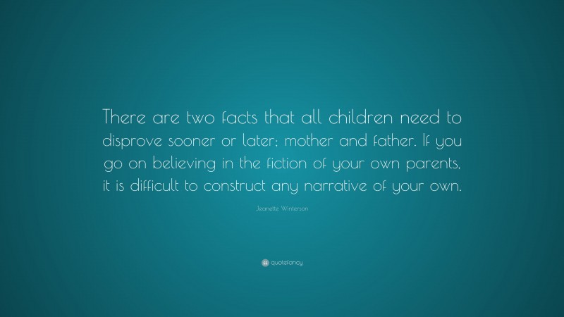Jeanette Winterson Quote: “There are two facts that all children need to disprove sooner or later; mother and father. If you go on believing in the fiction of your own parents, it is difficult to construct any narrative of your own.”