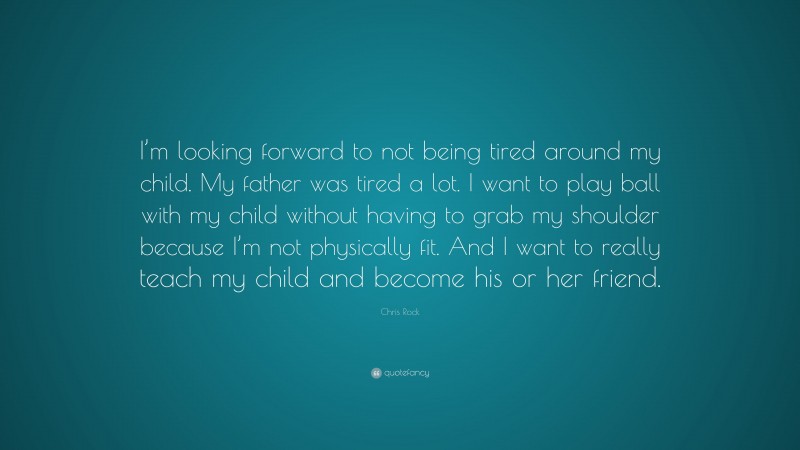 Chris Rock Quote: “I’m looking forward to not being tired around my child. My father was tired a lot. I want to play ball with my child without having to grab my shoulder because I’m not physically fit. And I want to really teach my child and become his or her friend.”