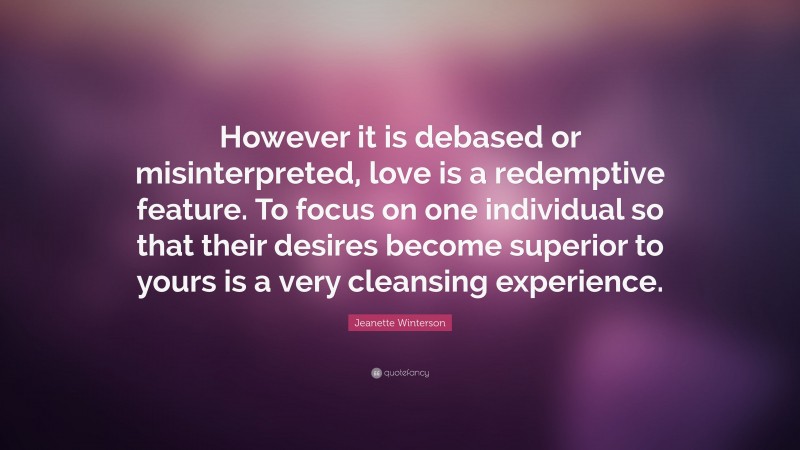 Jeanette Winterson Quote: “However it is debased or misinterpreted, love is a redemptive feature. To focus on one individual so that their desires become superior to yours is a very cleansing experience.”