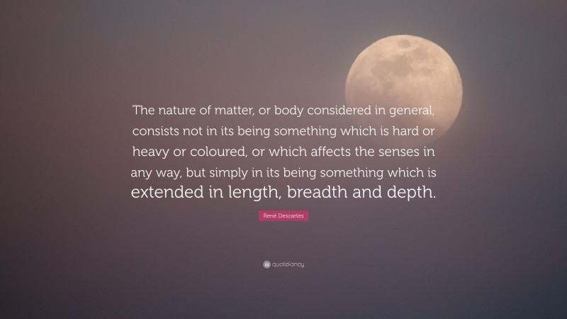 René Descartes Quote: “The nature of matter, or body considered in general, consists not in its being something which is hard or heavy or coloured, or which affects the senses in any way, but simply in its being something which is extended in length, breadth and depth.”