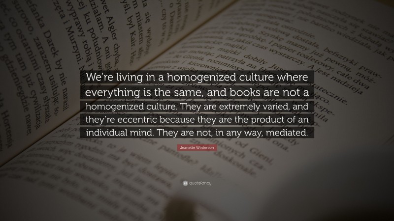 Jeanette Winterson Quote: “We’re living in a homogenized culture where everything is the same, and books are not a homogenized culture. They are extremely varied, and they’re eccentric because they are the product of an individual mind. They are not, in any way, mediated.”