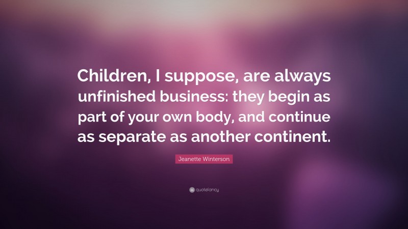 Jeanette Winterson Quote: “Children, I suppose, are always unfinished business: they begin as part of your own body, and continue as separate as another continent.”