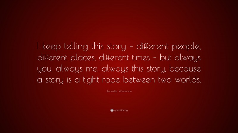 Jeanette Winterson Quote: “I keep telling this story – different people, different places, different times – but always you, always me, always this story, because a story is a tight rope between two worlds.”