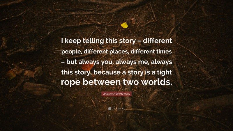 Jeanette Winterson Quote: “I keep telling this story – different people, different places, different times – but always you, always me, always this story, because a story is a tight rope between two worlds.”