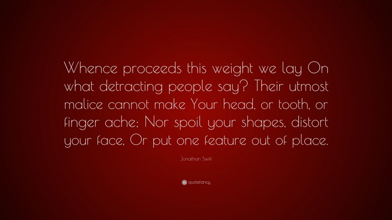 Jonathan Swift Quote: “Whence proceeds this weight we lay On what detracting people say? Their utmost malice cannot make Your head, or tooth, or finger ache; Nor spoil your shapes, distort your face, Or put one feature out of place.”
