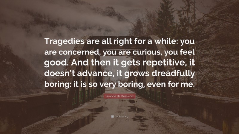 Simone de Beauvoir Quote: “Tragedies are all right for a while: you are concerned, you are curious, you feel good. And then it gets repetitive, it doesn’t advance, it grows dreadfully boring: it is so very boring, even for me.”