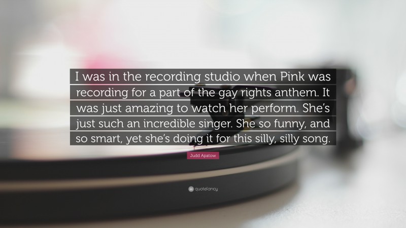 Judd Apatow Quote: “I was in the recording studio when Pink was recording for a part of the gay rights anthem. It was just amazing to watch her perform. She’s just such an incredible singer. She so funny, and so smart, yet she’s doing it for this silly, silly song.”