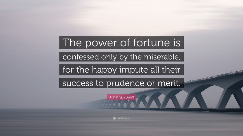 Jonathan Swift Quote: “The power of fortune is confessed only by the miserable, for the happy impute all their success to prudence or merit.”