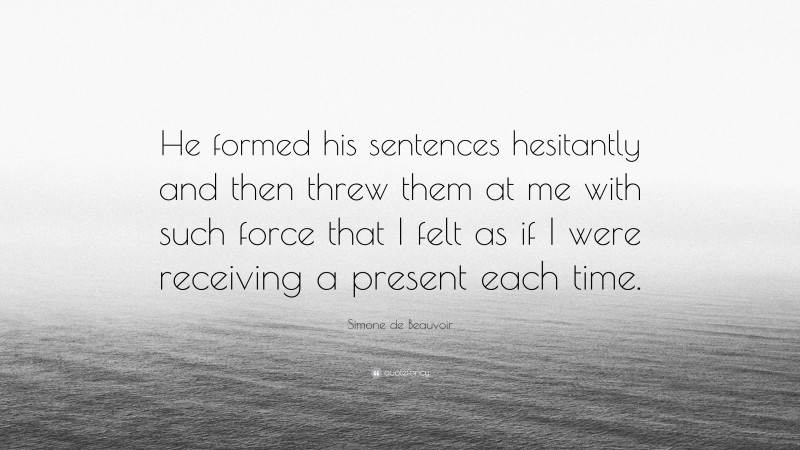 Simone de Beauvoir Quote: “He formed his sentences hesitantly and then threw them at me with such force that I felt as if I were receiving a present each time.”