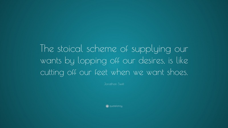 Jonathan Swift Quote: “The stoical scheme of supplying our wants by lopping off our desires, is like cutting off our feet when we want shoes.”