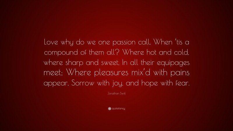 Jonathan Swift Quote: “Love why do we one passion call, When ’tis a compound of them all? Where hot and cold, where sharp and sweet, In all their equipages meet; Where pleasures mix’d with pains appear, Sorrow with joy, and hope with fear.”