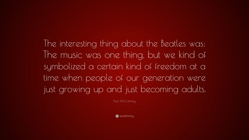 Paul McCartney Quote: “The interesting thing about the Beatles was: The music was one thing, but we kind of symbolized a certain kind of freedom at a time when people of our generation were just growing up and just becoming adults.”