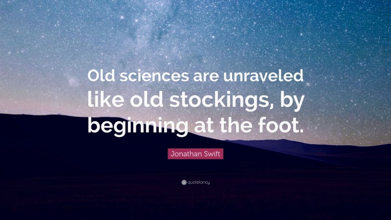 Jonathan Swift Quote: “Old sciences are unraveled like old stockings, by beginning at the foot.”