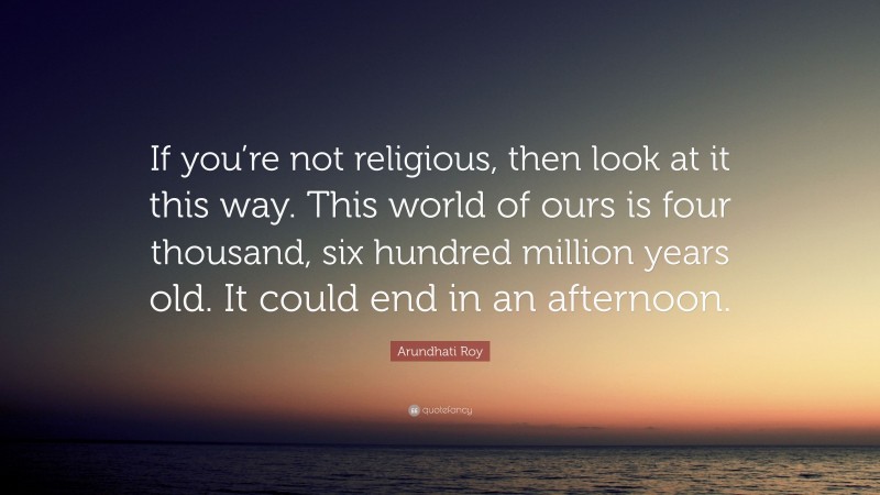 Arundhati Roy Quote: “If you’re not religious, then look at it this way. This world of ours is four thousand, six hundred million years old. It could end in an afternoon.”