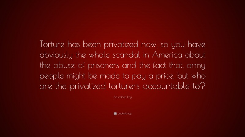 Arundhati Roy Quote: “Torture has been privatized now, so you have obviously the whole scandal in America about the abuse of prisoners and the fact that, army people might be made to pay a price, but who are the privatized torturers accountable to?”