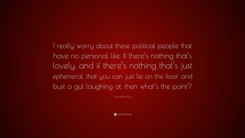 Arundhati Roy Quote: “I really worry about these political people that have no personal life. If there’s nothing that’s lovely, and if there’s nothing that’s just ephemeral, that you can just lie on the floor and bust a gut laughing at, then what’s the point?”